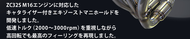ZC32S M16エンジンに対応したキャタライザー付きエキゾーストマニホールドを開発しました。低速トルク(2000〜3000rpm)を重視しながら高回転でも最高のフィーリングを再現しました。