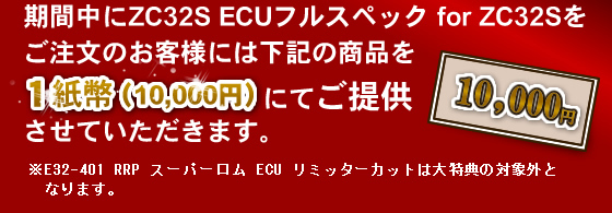 期間中にZC32S ECUフルスペック for ZC32Sをご注文のお客様には下記の商品を1紙幣(10000円)にてご提供させていただきます。ただし、E32-401 RRP スーパーロム ECU リミッターカットは大特典の対象外となります。