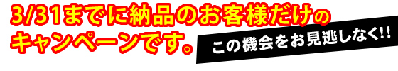 3/31までに納品のお客様だけのキャンペーンです。
この機会をお見逃しなく！！！