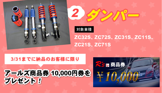 ダンパー
対象の車種：ＺＣ３２Ｓ、ＺＣ７２Ｓ、ＺＣ３１Ｓ、ＺＣ１１Ｓ、ＺＣ２１Ｓ、ＺＣ７１Ｓ

3/31までに納品のお客様に限り「アールズ商品券　１０，０００円券」をプレゼント！
