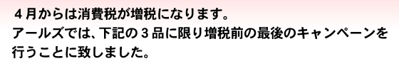 ４月からは消費税が増税になります。アールズでは、下記の３品に限り増税前の最後のキャンペーンを行うことに致しました。