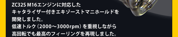 ZC32S M16エンジンに対応したキャタライザー付きエキゾーストマニホールドを開発しました。低速トルク(2000〜3000rpm)を重視しながら高回転でも最高のフィーリングを再現しました。