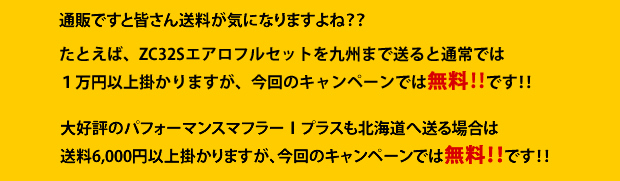 通販ですと皆さん送料が気になりますよね??たとえば、ZC32Sエアロフルセットを九州まで送ると通常では1万円以上掛かりますが、今回のキャンペーンでは無料!!です!!大好評のパフォーマンスマフラーTプラスも北海道へ送る場合は送料6000円以上掛かりますが、今回のキャンペーンでは無料!!です!!