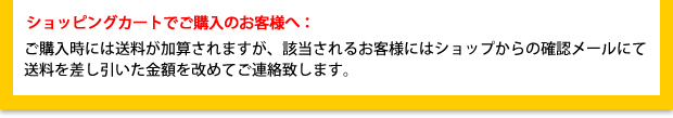 ショッピングカートでご購入のお客様へ:ご購入時には送料が加算されますが、該当されるお客様にはショップからの確認メールにて
送料を差し引いた金額を改めてご連絡致します。