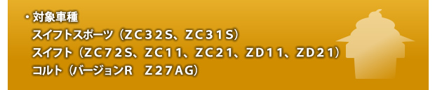 ・対象車種スイフトスポーツ(ZC32S、ZC31S) スイフト(ZC72S、ZC11、ZC21、ZD11、ZD21)コルト(バージョンR Z27AG)