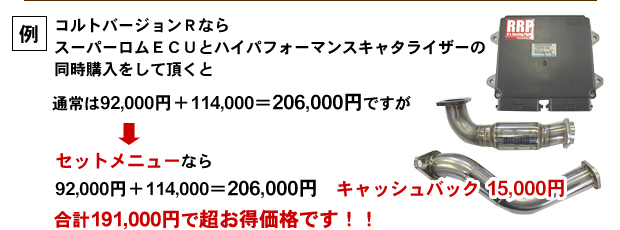 例:コルトバージョンRなら
スーパーロムECUとハイパフォーマンスキャタライザーの同時購入をして頂くと通常は92000円+114000=206000円ですが
↓
セットメニューなら
92000円+114000=206000円 キャッシュバック 15000円
合計191000円で超お得価格です!!