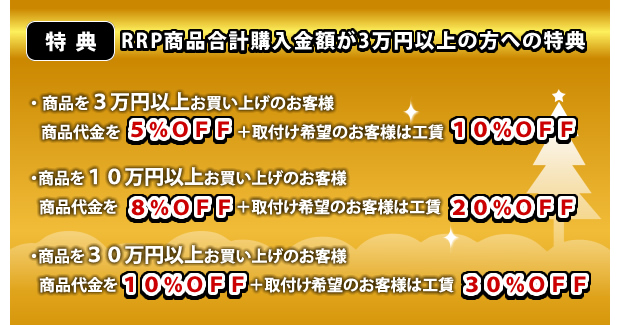 特典:RRP商品合計購入金額が3万円以上の方への特典 ・商品を3万円以上お買い上げのお客様 商品代金を5%OFF+取付け希望のお客様は工賃10%OFF・商品を10万円以上お買い上げのお客様 商品代金を8%OFF+取付け希望のお客様は工賃20%OFF・商品を30万円以上お買い上げのお客様 商品代金を10%OFF+取付け希望のお客様は工賃30%OFF