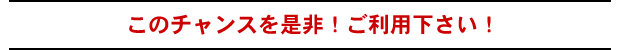 このチャンスを是非!ご利用下さい!