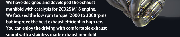 We have designed and developed the exhaust manifold with catalysis for ZC32S M16 engine. We focused the low rpm torque (2000 to 3000rpm) but improve the best exhaust efficient in high rev. You can enjoy the driving with comfortable exhaust sound with a stainless made exhaust manifold.
