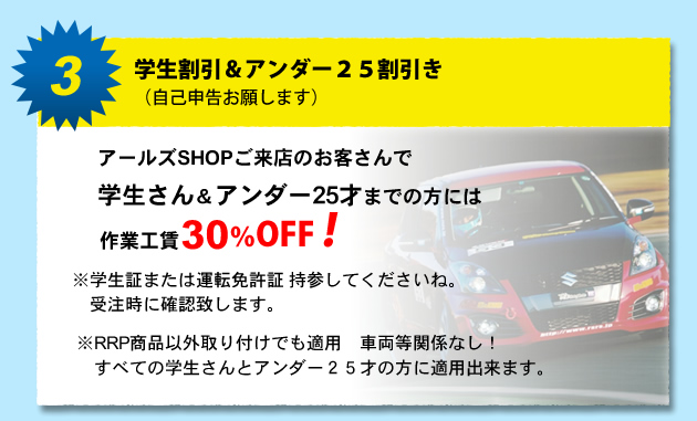 3.学生割引&アンダー25割引き (自己申告お願します) アールズSHOPご来店のお客さんで学生さん&アンダー25才までの方には作業工賃30%オフ!!!※学生証または運転免許証持参してくださいね。 受注時に確認致します。※ RRP商品以外取り付けでも適用 車両等関係なし! すべての学生さんとアンダー25才の方に適用出来ます。