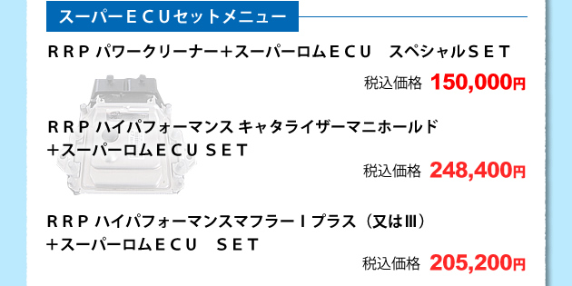 スーパーECUセットメニュ3、RRPパワークリーナー+スーパーロムECU スペシャルSET 税込価格 150000円4、RRP ハイパフォーマンス ャタライザーマニホールド+スーパーロムECU SET 税込価格 248400円5、RRPハイパフォーマンスマフラーTプラス(又はV)+スーパーロムECU SET 税込価格 205200円